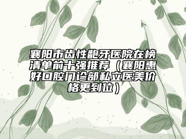 襄陽市齒性齙牙醫(yī)院在榜清單前十強推薦（襄陽惠好口腔門診部私立醫(yī)美價格更到位）