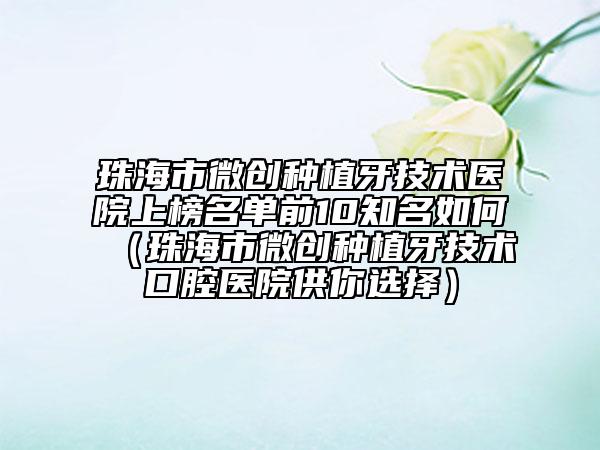 珠海市微創(chuàng)種植牙技術(shù)醫(yī)院上榜名單前10知名如何（珠海市微創(chuàng)種植牙技術(shù)口腔醫(yī)院供你選擇）