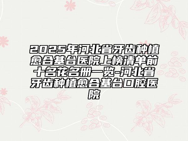 2025年河北省牙齒種植愈合基臺(tái)醫(yī)院上榜清單前十名花名冊(cè)一覽-河北省牙齒種植愈合基臺(tái)口腔醫(yī)院