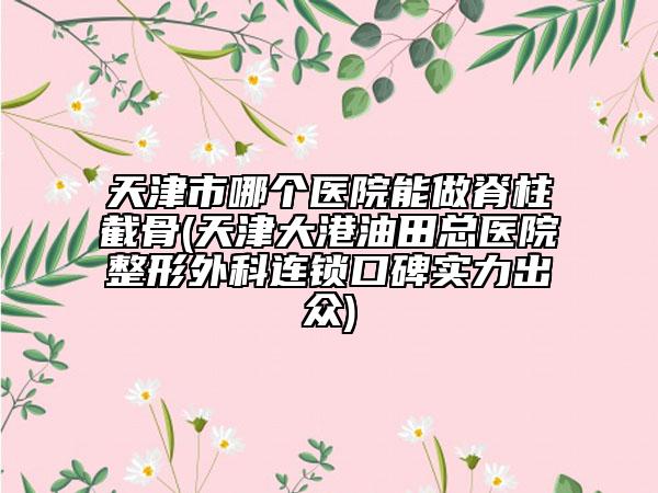 天津市哪個(gè)醫(yī)院能做脊柱截骨(天津大港油田總醫(yī)院整形外科連鎖口碑實(shí)力出眾)