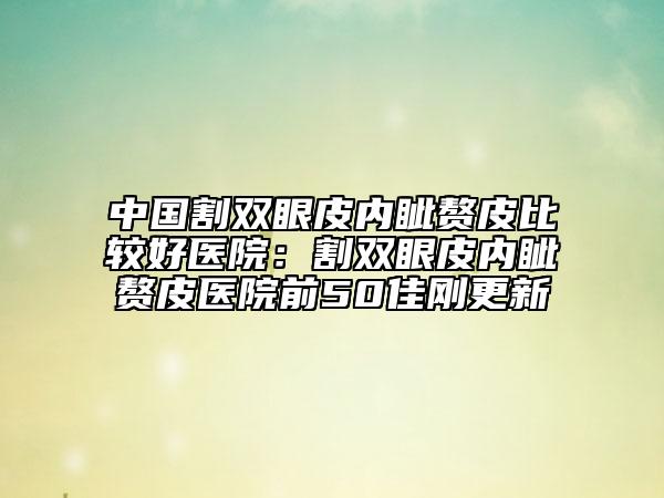 中國(guó)割雙眼皮內(nèi)眥贅皮比較好醫(yī)院：割雙眼皮內(nèi)眥贅皮醫(yī)院前50佳剛更新