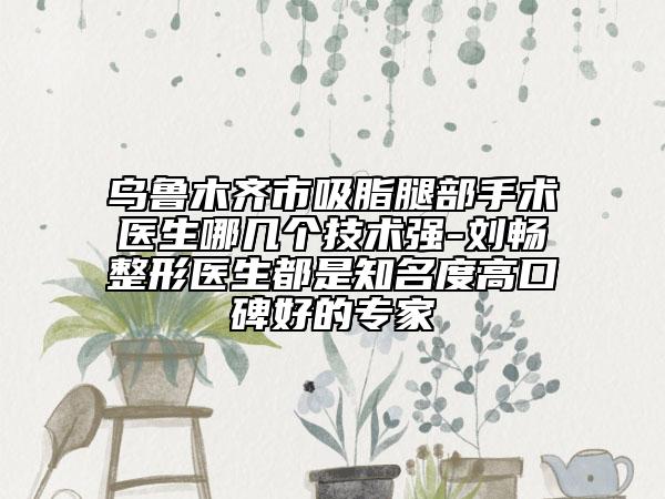 烏魯木齊市吸脂腿部手術(shù)醫(yī)生哪幾個(gè)技術(shù)強(qiáng)-劉暢整形醫(yī)生都是知名度高口碑好的專(zhuān)家