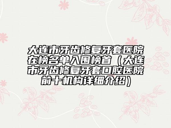 大連市牙齒修復(fù)牙套醫(yī)院在榜名單入圍榜首（大連市牙齒修復(fù)牙套口腔醫(yī)院前十機構(gòu)詳細介紹）