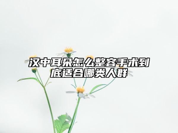 漢中耳朵怎么整容手術(shù)到底適合哪類人群