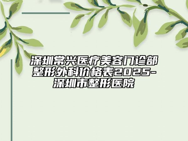 深圳常興醫(yī)療美容門診部整形外科價(jià)格表2025-深圳市整形醫(yī)院