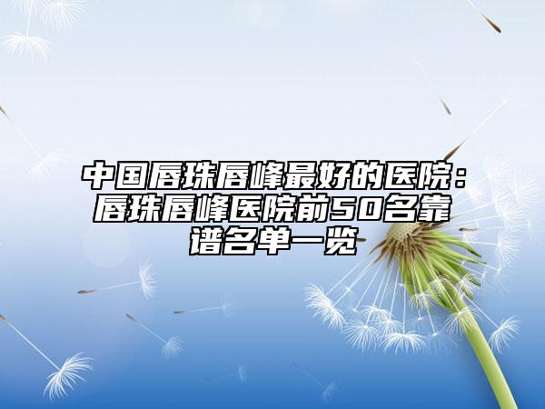中國(guó)唇珠唇峰最好的醫(yī)院：唇珠唇峰醫(yī)院前50名靠譜名單一覽