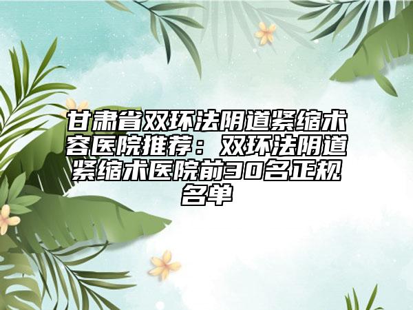 甘肅省雙環(huán)法陰道緊縮術(shù)容醫(yī)院推薦：雙環(huán)法陰道緊縮術(shù)醫(yī)院前30名正規(guī)名單