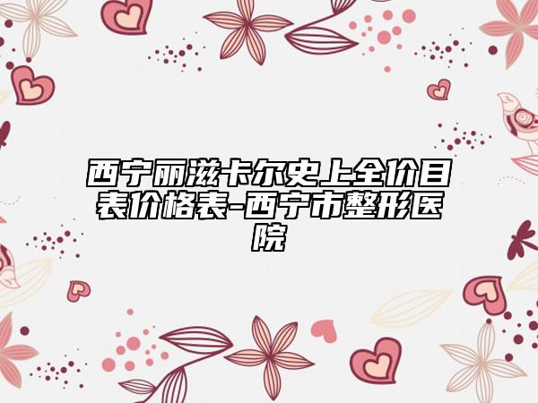 西寧麗滋卡爾史上全價(jià)目表價(jià)格表-西寧市整形醫(yī)院
