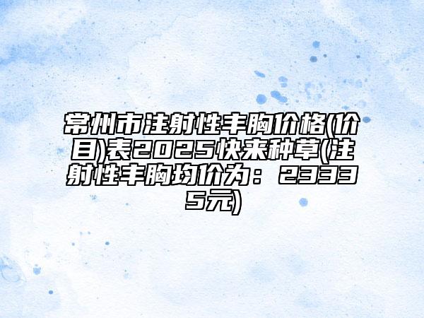 常州市注射性豐胸價(jià)格(價(jià)目)表2025快來種草(注射性豐胸均價(jià)為：23335元)