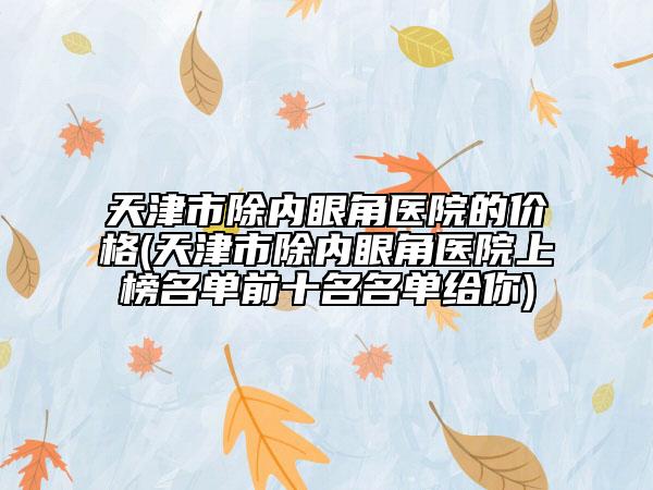 天津市除內(nèi)眼角醫(yī)院的價格(天津市除內(nèi)眼角醫(yī)院上榜名單前十名名單給你)