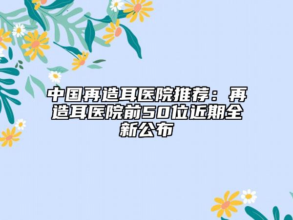 中國(guó)再造耳醫(yī)院推薦：再造耳醫(yī)院前50位近期全新公布