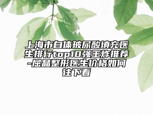 上海市自體玻尿酸填充醫(yī)生排行top10強(qiáng)王炸推薦-屈晶整形醫(yī)生價(jià)格如何往下看