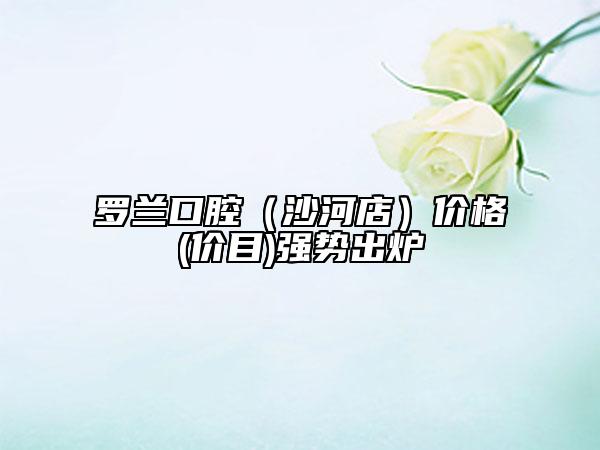 羅蘭口腔（沙河店）價格(價目)強勢出爐