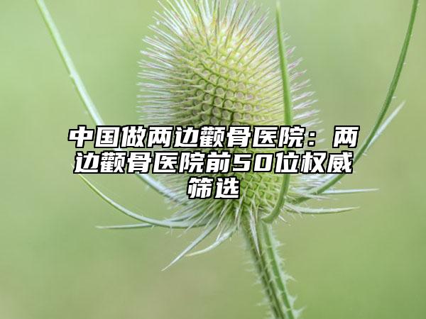 中國做兩邊顴骨醫(yī)院：兩邊顴骨醫(yī)院前50位權威篩選
