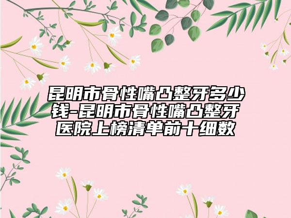 昆明市骨性嘴凸整牙多少錢-昆明市骨性嘴凸整牙醫(yī)院上榜清單前十細(xì)數(shù)