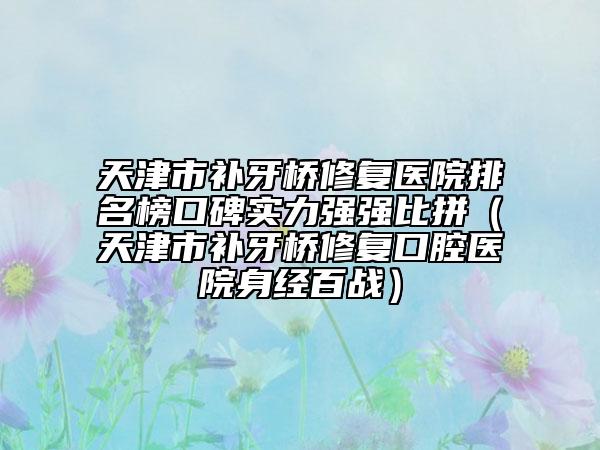 天津市補牙橋修復(fù)醫(yī)院排名榜口碑實力強強比拼（天津市補牙橋修復(fù)口腔醫(yī)院身經(jīng)百戰(zhàn)）