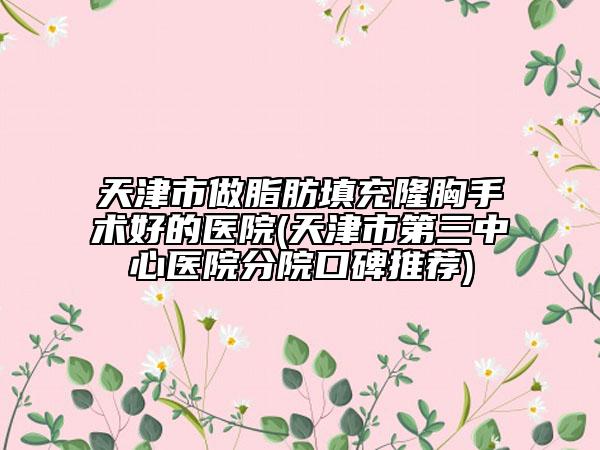 天津市做脂肪填充隆胸手術(shù)好的醫(yī)院(天津市第三中心醫(yī)院分院口碑推薦)