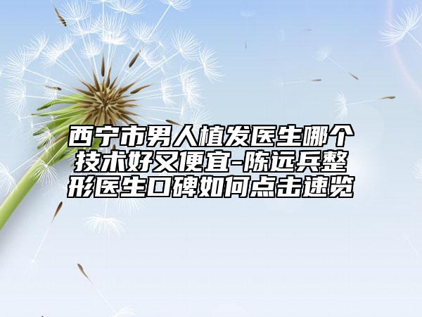 西寧市男人植發(fā)醫(yī)生哪個技術(shù)好又便宜-陳遠兵整形醫(yī)生口碑如何點擊速覽