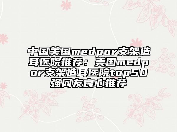 中國美國medpor支架造耳醫(yī)院推薦：美國medpor支架造耳醫(yī)院top50強網(wǎng)友良心推薦