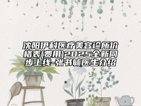 沈陽伊科醫(yī)療美容診所價格表(費用)2025全新同步上線-張書毓醫(yī)生介紹