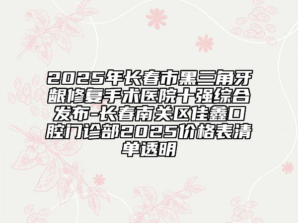 2025年長(zhǎng)春市黑三角牙齦修復(fù)手術(shù)醫(yī)院十強(qiáng)綜合發(fā)布-長(zhǎng)春南關(guān)區(qū)佳鑫口腔門(mén)診部2025價(jià)格表清單透明