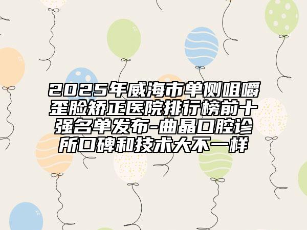 2025年威海市單側咀嚼歪臉矯正醫(yī)院排行榜前十強名單發(fā)布-曲晶口腔診所口碑和技術大不一樣