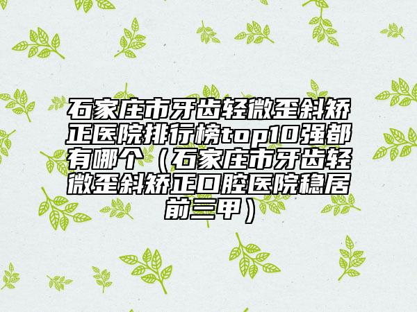石家莊市牙齒輕微歪斜矯正醫(yī)院排行榜top10強都有哪個（石家莊市牙齒輕微歪斜矯正口腔醫(yī)院穩(wěn)居前三甲）