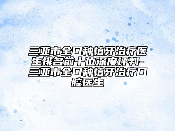 三亞市全口種植牙治療醫(yī)生排名前十位深度評判-三亞市全口種植牙治療口腔醫(yī)生