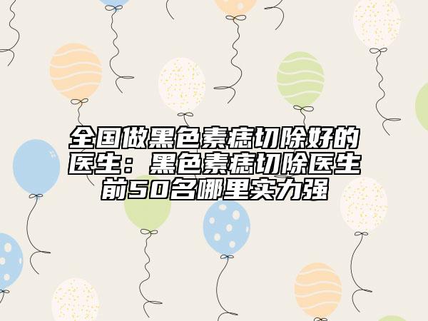 全國做黑色素痣切除好的醫(yī)生：黑色素痣切除醫(yī)生前50名哪里實力強