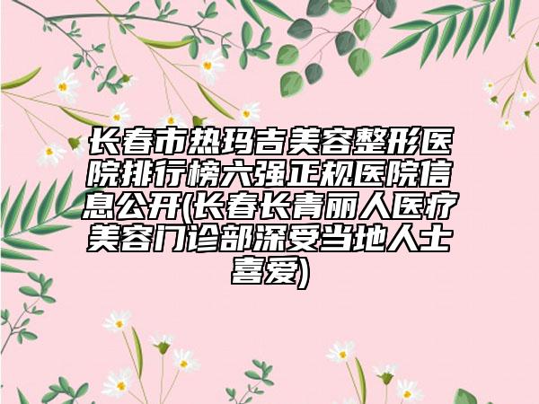 長春市熱瑪吉美容整形醫(yī)院排行榜六強正規(guī)醫(yī)院信息公開(長春長青麗人醫(yī)療美容門診部深受當地人士喜愛)