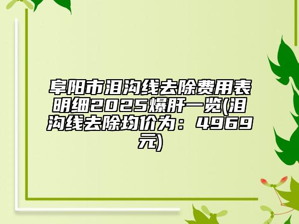 阜陽市淚溝線去除費用表明細2025爆肝一覽(淚溝線去除均價為：4969元)