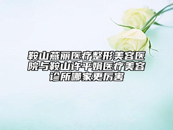鞍山燕麗醫(yī)療整形美容醫(yī)院與鞍山許平娟醫(yī)療美容診所哪家更厲害
