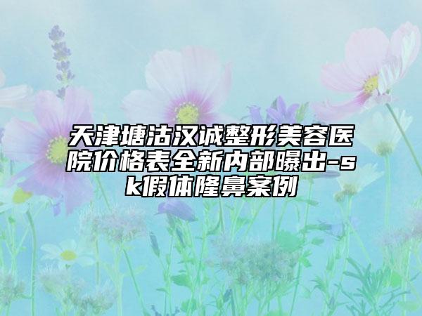 天津塘沽漢誠整形美容醫(yī)院價格表全新內(nèi)部曝出-sk假體隆鼻案例