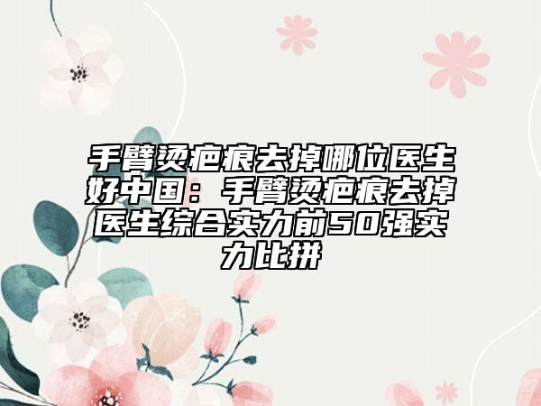 手臂燙疤痕去掉哪位醫(yī)生好中國(guó)：手臂燙疤痕去掉醫(yī)生綜合實(shí)力前50強(qiáng)實(shí)力比拼