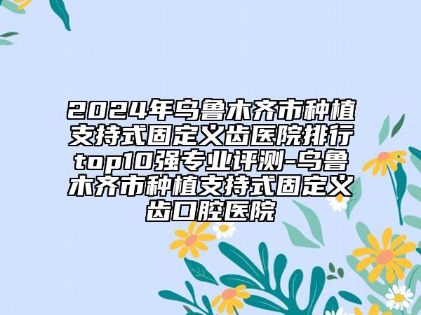 2024年烏魯木齊市種植支持式固定義齒醫(yī)院排行top10強專業(yè)評測-烏魯木齊市種植支持式固定義齒口腔醫(yī)院