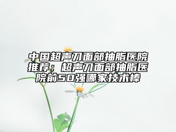 中國超聲刀面部抽脂醫(yī)院推薦：超聲刀面部抽脂醫(yī)院前50強哪家技術(shù)棒