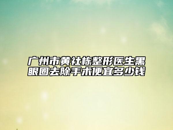 廣州市黃社棟整形醫(yī)生黑眼圈去除手術(shù)便宜多少錢