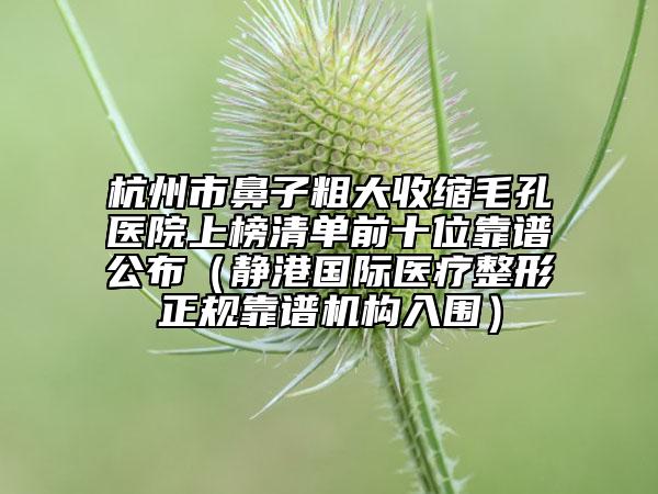 杭州市鼻子粗大收縮毛孔醫(yī)院上榜清單前十位靠譜公布（靜港國際醫(yī)療整形正規(guī)靠譜機(jī)構(gòu)入圍）