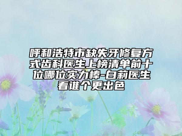 呼和浩特市缺失牙修復(fù)方式齒科醫(yī)生上榜清單前十位哪位實力棒-白莉醫(yī)生看誰個更出色