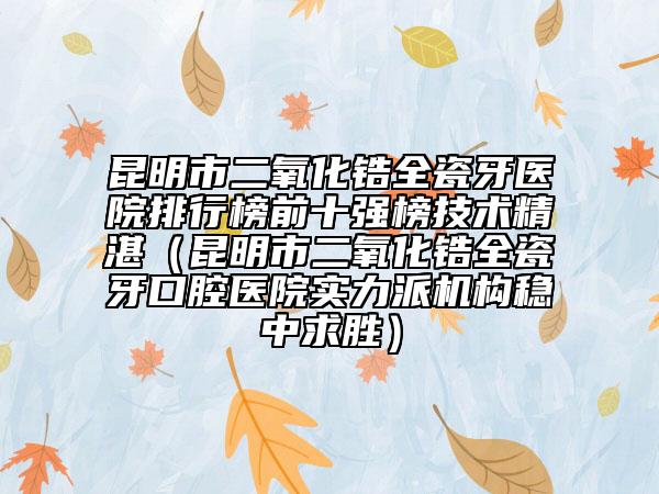 昆明市二氧化鋯全瓷牙醫(yī)院排行榜前十強榜技術精湛（昆明市二氧化鋯全瓷牙口腔醫(yī)院實力派機構穩(wěn)中求勝）