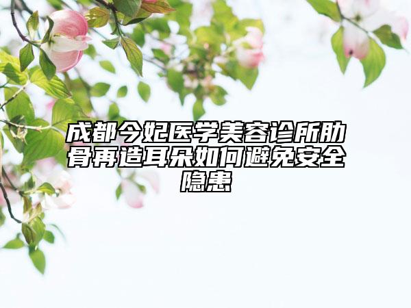 成都今妃醫(yī)學(xué)美容診所肋骨再造耳朵如何避免安全隱患