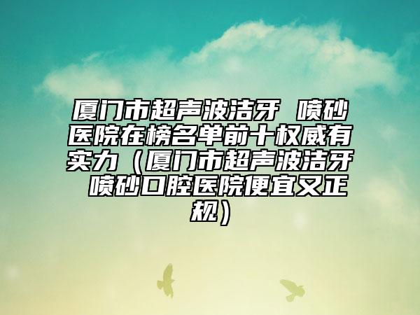 廈門市超聲波潔牙 噴砂醫(yī)院在榜名單前十權(quán)威有實(shí)力（廈門市超聲波潔牙 噴砂口腔醫(yī)院便宜又正規(guī)）
