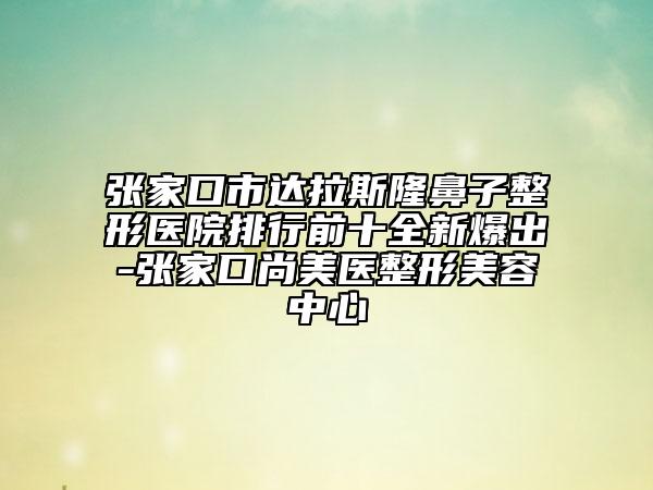 張家口市達拉斯隆鼻子整形醫(yī)院排行前十全新爆出-張家口尚美醫(yī)整形美容中心