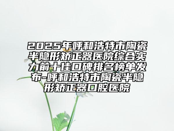 2025年呼和浩特市陶瓷半隱形矯正器醫(yī)院綜合實力前十佳口碑排名榜單發(fā)布-呼和浩特市陶瓷半隱形矯正器口腔醫(yī)院