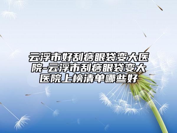 云浮市好刮痧眼袋變大醫(yī)院-云浮市刮痧眼袋變大醫(yī)院上榜清單哪些好