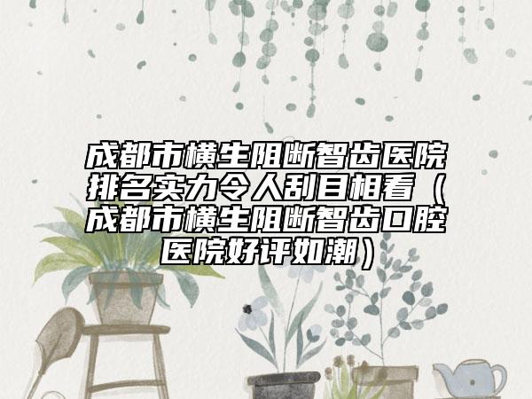 成都市橫生阻斷智齒醫(yī)院排名實力令人刮目相看（成都市橫生阻斷智齒口腔醫(yī)院好評如潮）