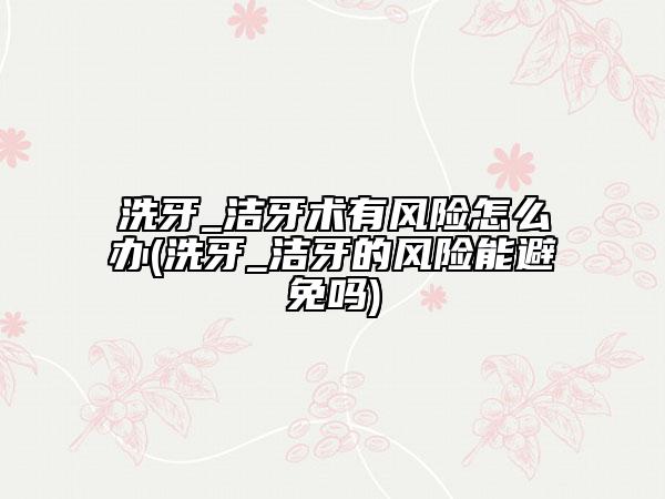 洗牙_潔牙術有風險怎么辦(洗牙_潔牙的風險能避免嗎)