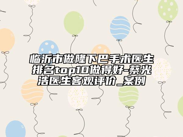 臨沂市做隆下巴手術(shù)醫(yī)生排名top10做得好-蔡光浩醫(yī)生客觀評價_案例