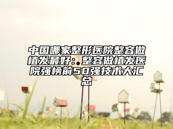 中國哪家整形醫(yī)院整容做植發(fā)最好：整容做植發(fā)醫(yī)院強榜前50強技術(shù)大匯總