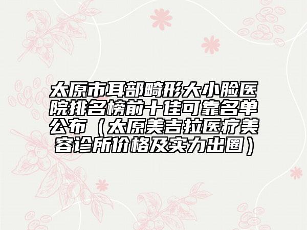太原市耳部畸形大小臉醫(yī)院排名榜前十佳可靠名單公布（太原美吉拉醫(yī)療美容診所價格及實力出圈）